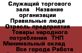 Служащий торгового зала › Название организации ­ Правильные люди › Отрасль предприятия ­ Товары народного потребления (ТНП) › Минимальный оклад ­ 30 000 - Все города Работа » Вакансии   . Карачаево-Черкесская респ.